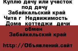 Куплю дачу или участок под дачу. - Забайкальский край, Чита г. Недвижимость » Дома, коттеджи, дачи обмен   . Забайкальский край